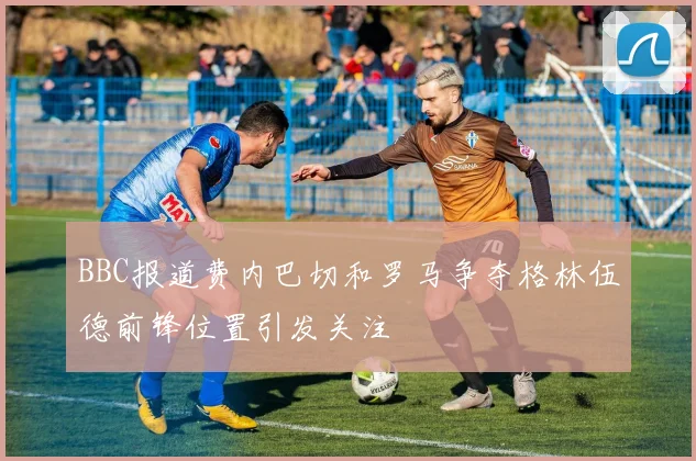 BBC报道费内巴切和罗马争夺格林伍德前锋位置引发关注
