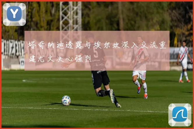 塔奇纳迪透露与埃尔坎深入交流重建尤文决心强烈