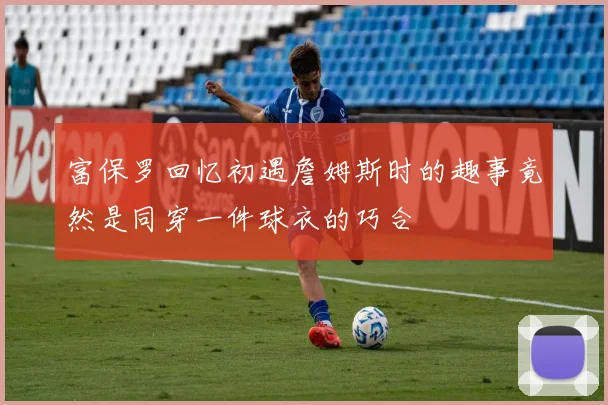 富保罗回忆初遇詹姆斯时的趣事竟然是同穿一件球衣的巧合