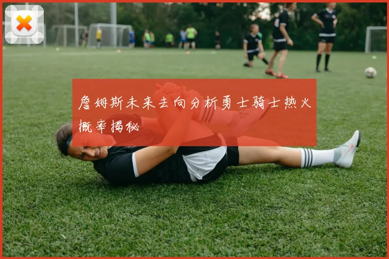 詹姆斯未来去向分析勇士骑士热火概率揭秘