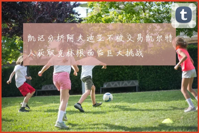 凯记分析阿夫迪亚不被交易凯尔特人获取克林根面临巨大挑战