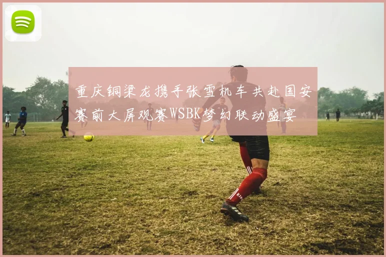 重庆铜梁龙携手张雪机车共赴国安赛前大屏观赛WSBK梦幻联动盛宴
