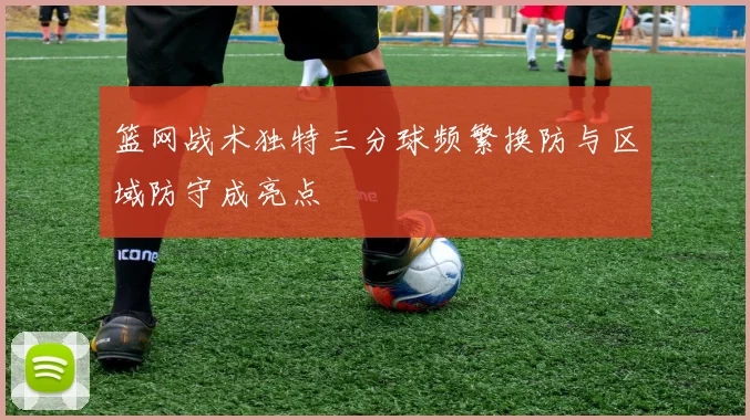 篮网战术独特三分球频繁换防与区域防守成亮点