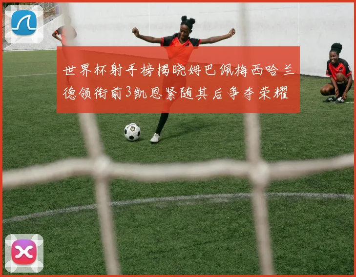 世界杯射手榜揭晓姆巴佩梅西哈兰德领衔前3凯恩紧随其后争夺荣耀