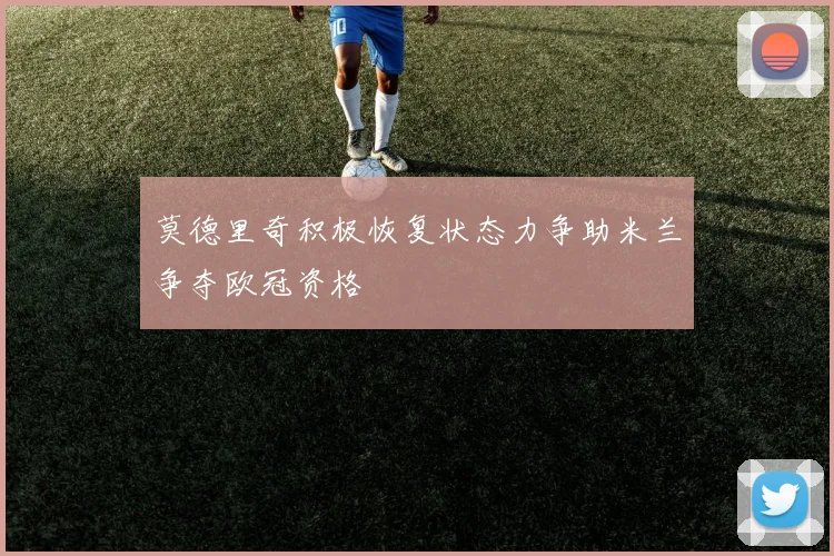 莫德里奇积极恢复状态力争助米兰争夺欧冠资格