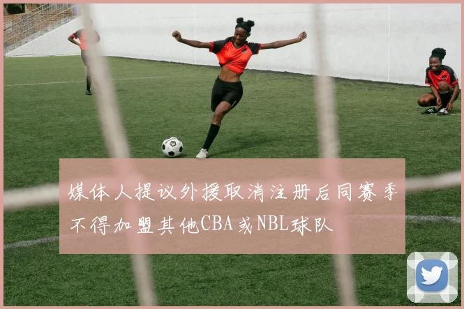 媒体人提议外援取消注册后同赛季不得加盟其他CBA或NBL球队