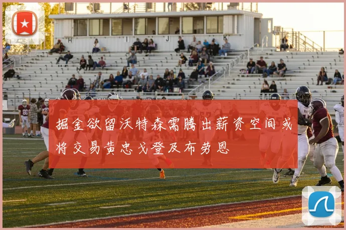 掘金欲留沃特森需腾出薪资空间或将交易黄忠戈登及布劳恩
