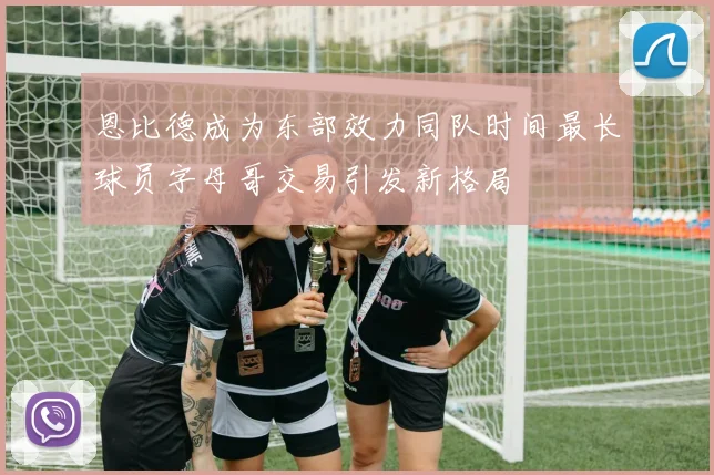 恩比德成为东部效力同队时间最长球员字母哥交易引发新格局