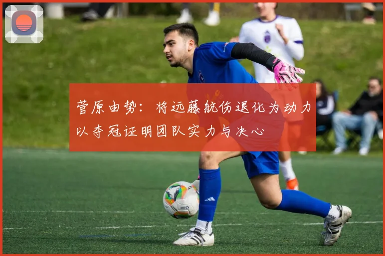 菅原由势：将远藤航伤退化为动力以夺冠证明团队实力与决心