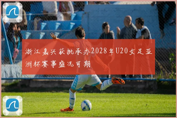 浙江嘉兴获批承办2028年U20女足亚洲杯赛事盛况可期
