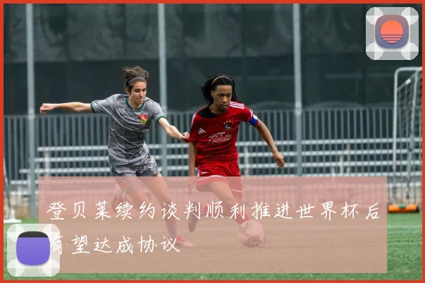 登贝莱续约谈判顺利推进世界杯后有望达成协议