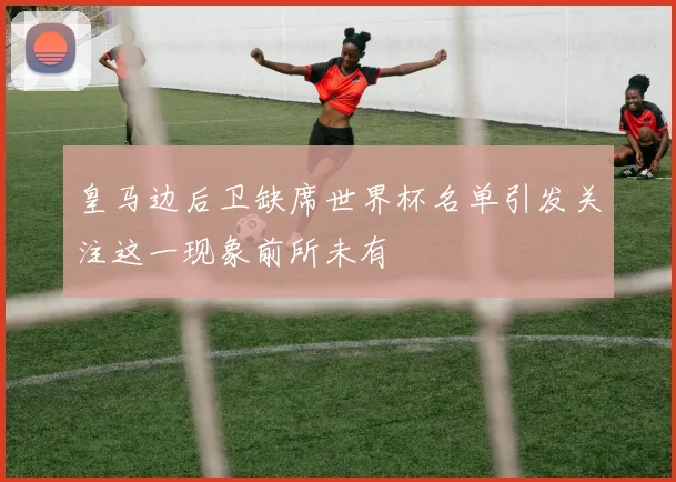 皇马边后卫缺席世界杯名单引发关注这一现象前所未有