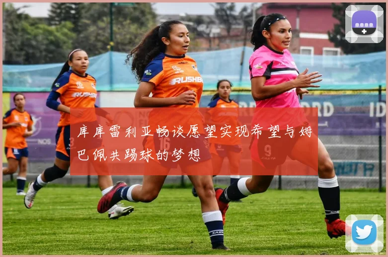 库库雷利亚畅谈愿望实现希望与姆巴佩共踢球的梦想