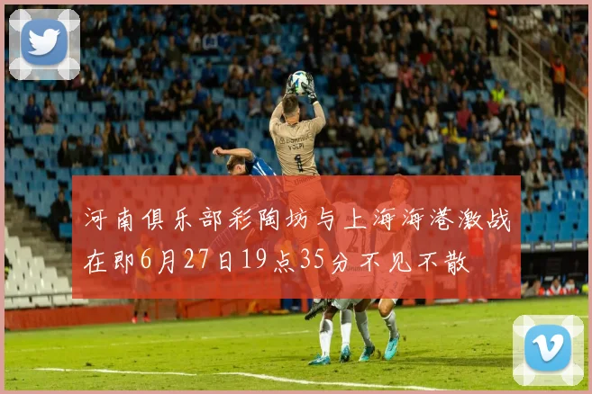 河南俱乐部彩陶坊与上海海港激战在即6月27日19点35分不见不散