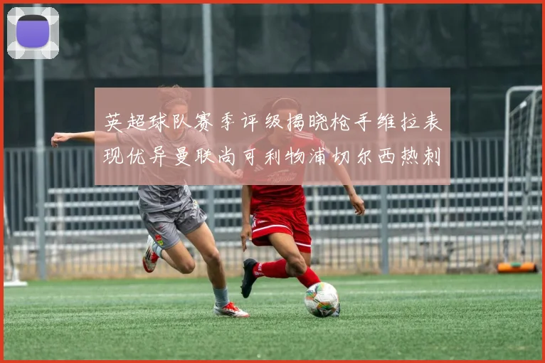 英超球队赛季评级揭晓枪手维拉表现优异曼联尚可利物浦切尔西热刺需努力