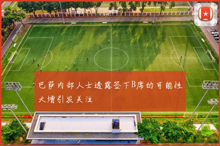 巴萨内部人士透露签下B席的可能性大增引发关注