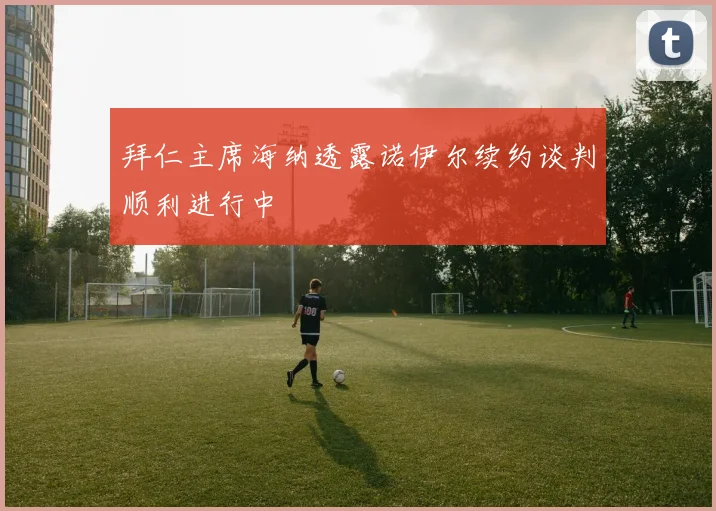 拜仁主席海纳透露诺伊尔续约谈判顺利进行中