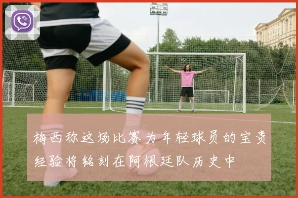 梅西称这场比赛为年轻球员的宝贵经验将铭刻在阿根廷队历史中