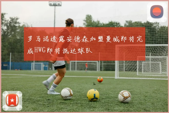 罗马诺透露安德森加盟曼城即将完成HWG即将抵达球队