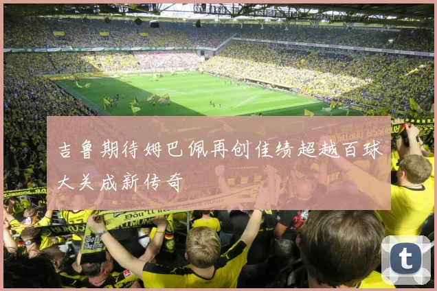 吉鲁期待姆巴佩再创佳绩超越百球大关成新传奇