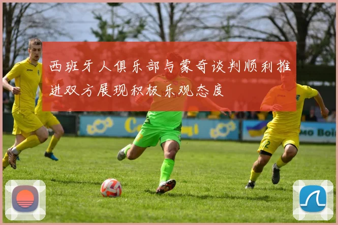 西班牙人俱乐部与蒙奇谈判顺利推进双方展现积极乐观态度
