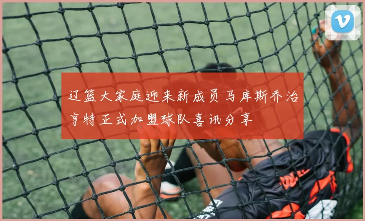 辽篮大家庭迎来新成员马库斯乔治亨特正式加盟球队喜讯分享