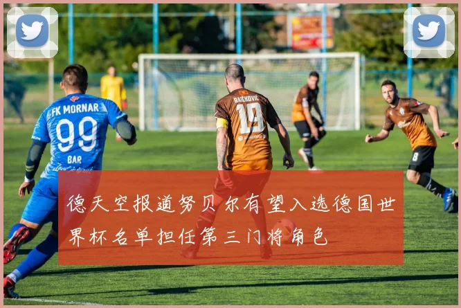 德天空报道努贝尔有望入选德国世界杯名单担任第三门将角色